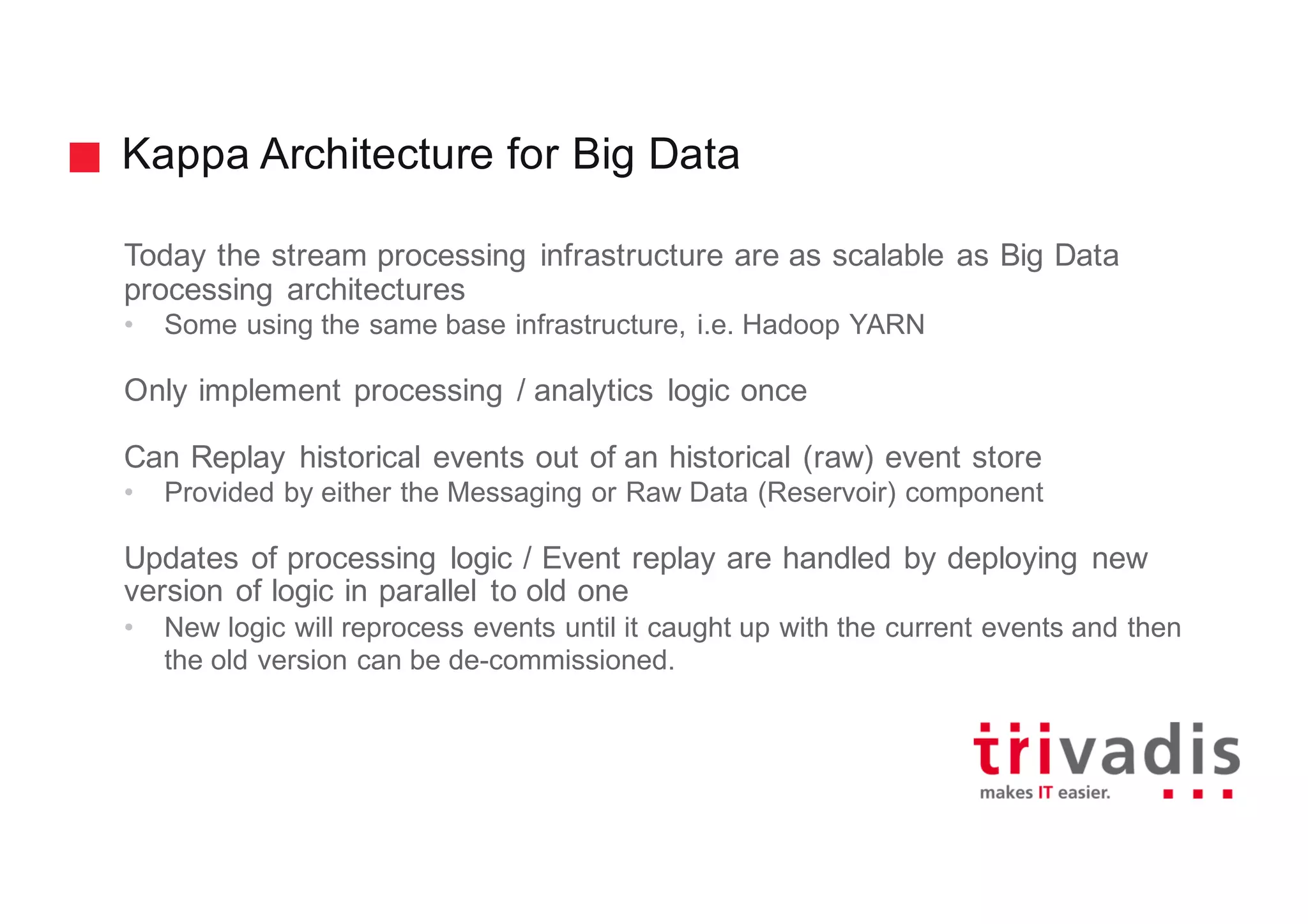 Kappa Architecture for Big Data
Today the stream processing infrastructure are as scalable as Big Data
processing architectures
• Some using the same base infrastructure, i.e. Hadoop YARN
Only implement processing / analytics logic once
Can Replay historical events out of an historical (raw) event store
• Provided by either the Messaging or Raw Data (Reservoir) component
Updates of processing logic / Event replay are handled by deploying new
version of logic in parallel to old one
• New logic will reprocess events until it caught up with the current events and then
the old version can be de-commissioned.
 