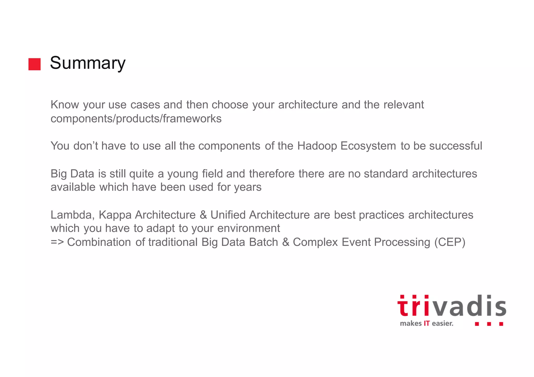 Summary
Know your use cases and then choose your architecture and the relevant
components/products/frameworks
You don’t have to use all the components of the Hadoop Ecosystem to be successful
Big Data is still quite a young field and therefore there are no standard architectures
available which have been used for years
Lambda, Kappa Architecture & Unified Architecture are best practices architectures
which you have to adapt to your environment
=> Combination of traditional Big Data Batch & Complex Event Processing (CEP)
 