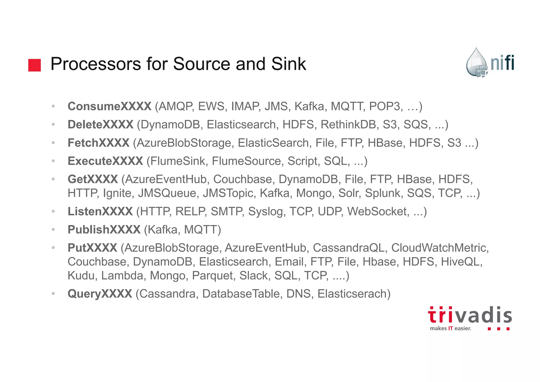 Processors for Source and Sink
• ConsumeXXXX (AMQP, EWS, IMAP, JMS, Kafka, MQTT, POP3, …)
• DeleteXXXX (DynamoDB, Elasticsearch, HDFS, RethinkDB, S3, SQS, ...)
• FetchXXXX (AzureBlobStorage, ElasticSearch, File, FTP, HBase, HDFS, S3 ...)
• ExecuteXXXX (FlumeSink, FlumeSource, Script, SQL, ...)
• GetXXXX (AzureEventHub, Couchbase, DynamoDB, File, FTP, HBase, HDFS,
HTTP, Ignite, JMSQueue, JMSTopic, Kafka, Mongo, Solr, Splunk, SQS, TCP, ...)
• ListenXXXX (HTTP, RELP, SMTP, Syslog, TCP, UDP, WebSocket, ...)
• PublishXXXX (Kafka, MQTT)
• PutXXXX (AzureBlobStorage, AzureEventHub, CassandraQL, CloudWatchMetric,
Couchbase, DynamoDB, Elasticsearch, Email, FTP, File, Hbase, HDFS, HiveQL,
Kudu, Lambda, Mongo, Parquet, Slack, SQL, TCP, ....)
• QueryXXXX (Cassandra, DatabaseTable, DNS, Elasticserach)
 