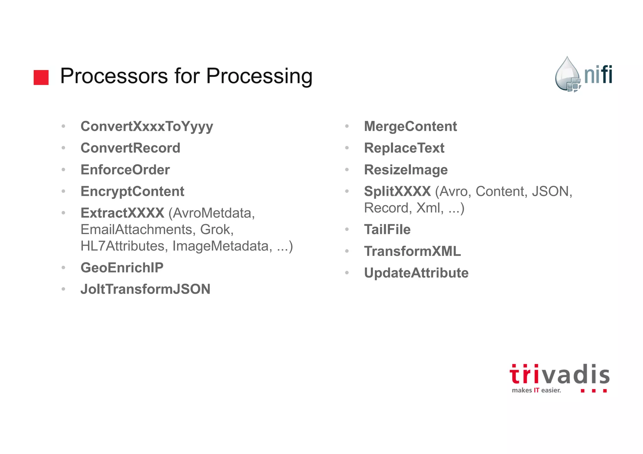 Processors for Processing
• ConvertXxxxToYyyy
• ConvertRecord
• EnforceOrder
• EncryptContent
• ExtractXXXX (AvroMetdata,
EmailAttachments, Grok,
HL7Attributes, ImageMetadata, ...)
• GeoEnrichIP
• JoltTransformJSON
• MergeContent
• ReplaceText
• ResizeImage
• SplitXXXX (Avro, Content, JSON,
Record, Xml, ...)
• TailFile
• TransformXML
• UpdateAttribute
 