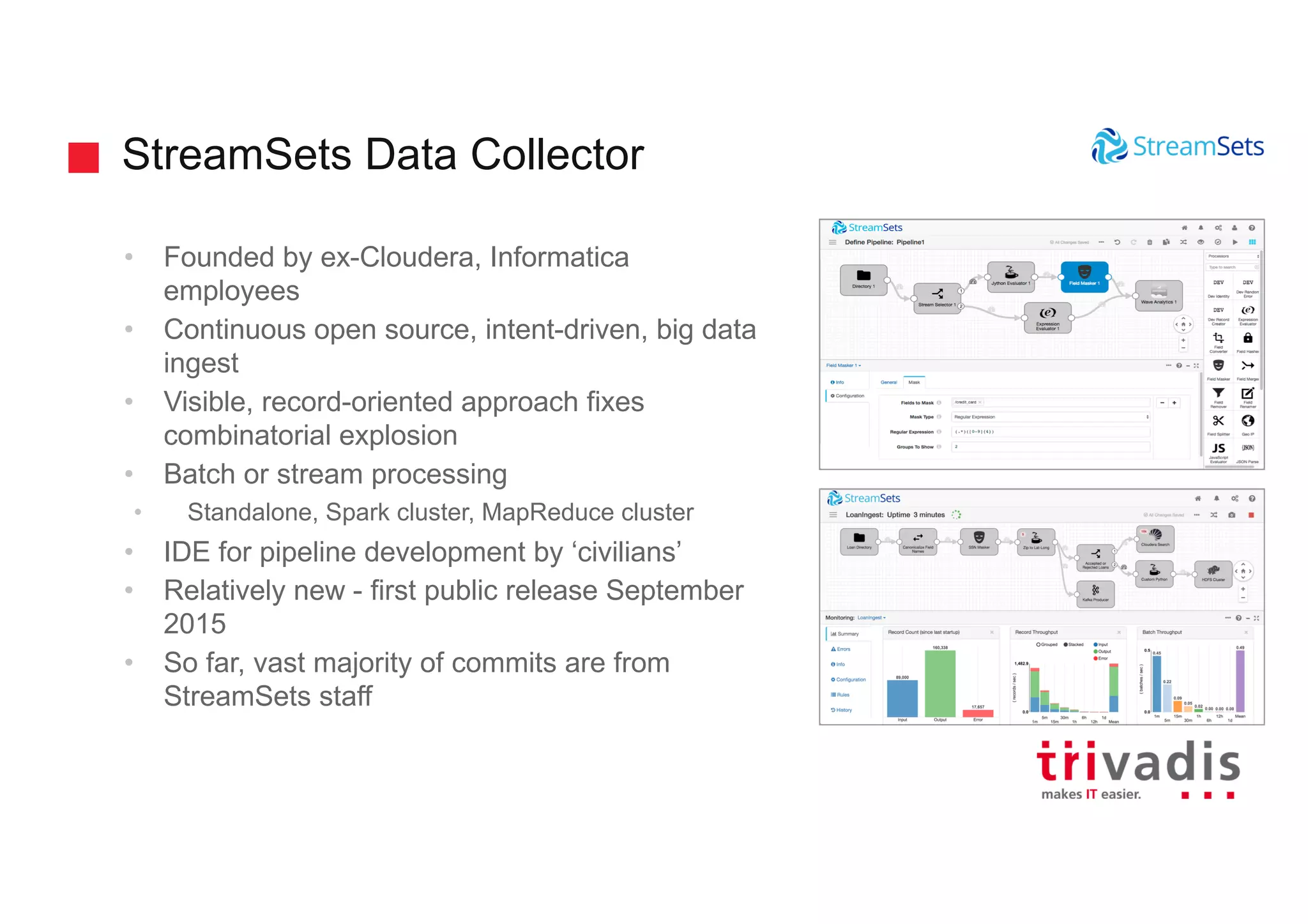 StreamSets Data Collector
• Founded by ex-Cloudera, Informatica
employees
• Continuous open source, intent-driven, big data
ingest
• Visible, record-oriented approach fixes
combinatorial explosion
• Batch or stream processing
• Standalone, Spark cluster, MapReduce cluster
• IDE for pipeline development by ‘civilians’
• Relatively new - first public release September
2015
• So far, vast majority of commits are from
StreamSets staff
 