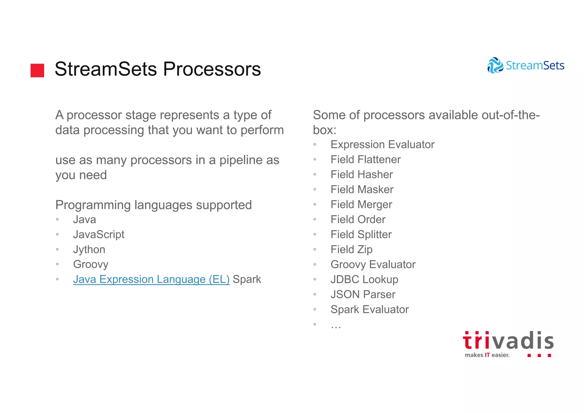 StreamSets Processors
A processor stage represents a type of
data processing that you want to perform
use as many processors in a pipeline as
you need
Programming languages supported
• Java
• JavaScript
• Jython
• Groovy
• Java Expression Language (EL) Spark
Some of processors available out-of-the-
box:
• Expression Evaluator
• Field Flattener
• Field Hasher
• Field Masker
• Field Merger
• Field Order
• Field Splitter
• Field Zip
• Groovy Evaluator
• JDBC Lookup
• JSON Parser
• Spark Evaluator
• …
 