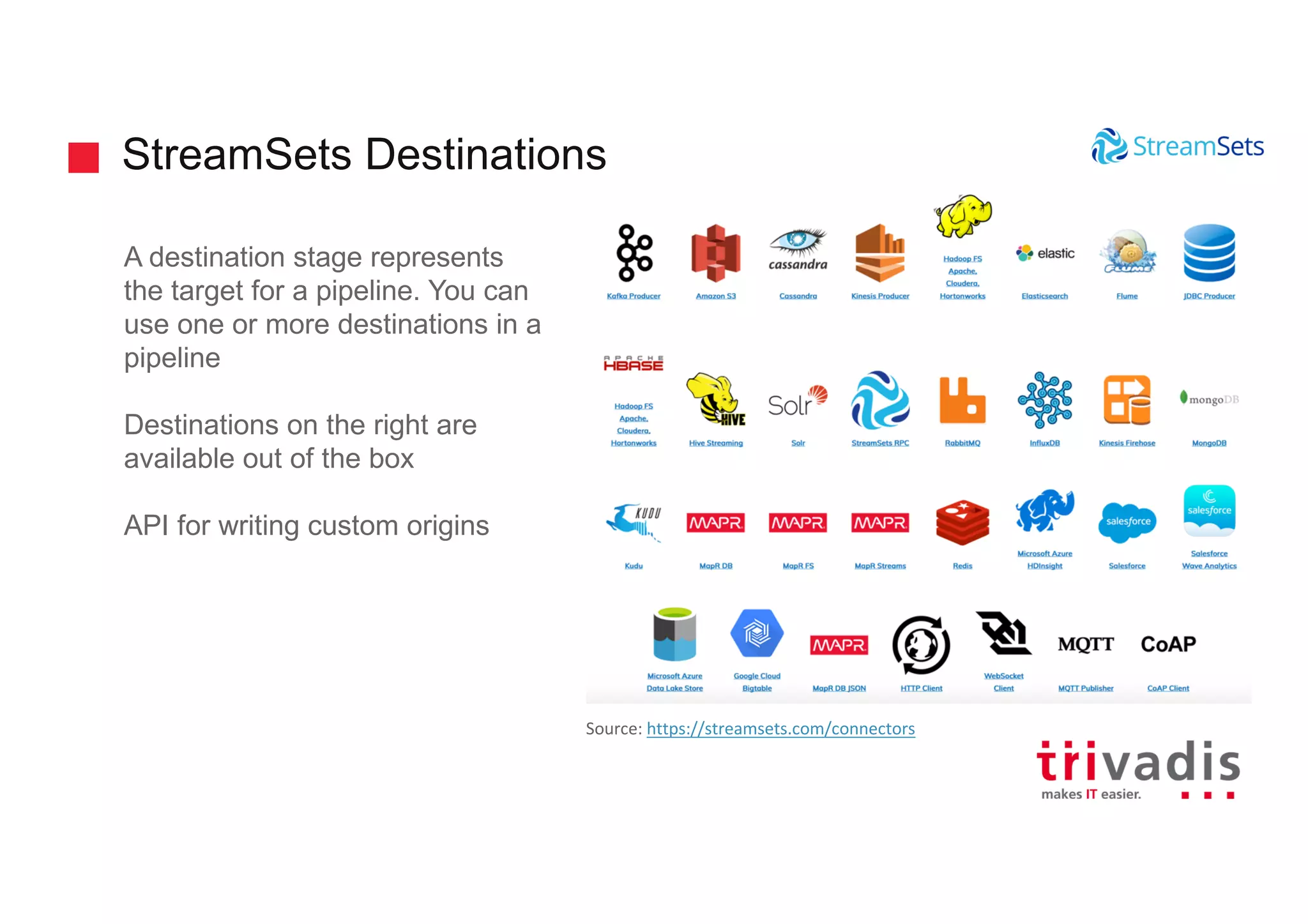 StreamSets Destinations
A destination stage represents
the target for a pipeline. You can
use one or more destinations in a
pipeline
Destinations on the right are
available out of the box
API for writing custom origins
Source: https://streamsets.com/connectors
 