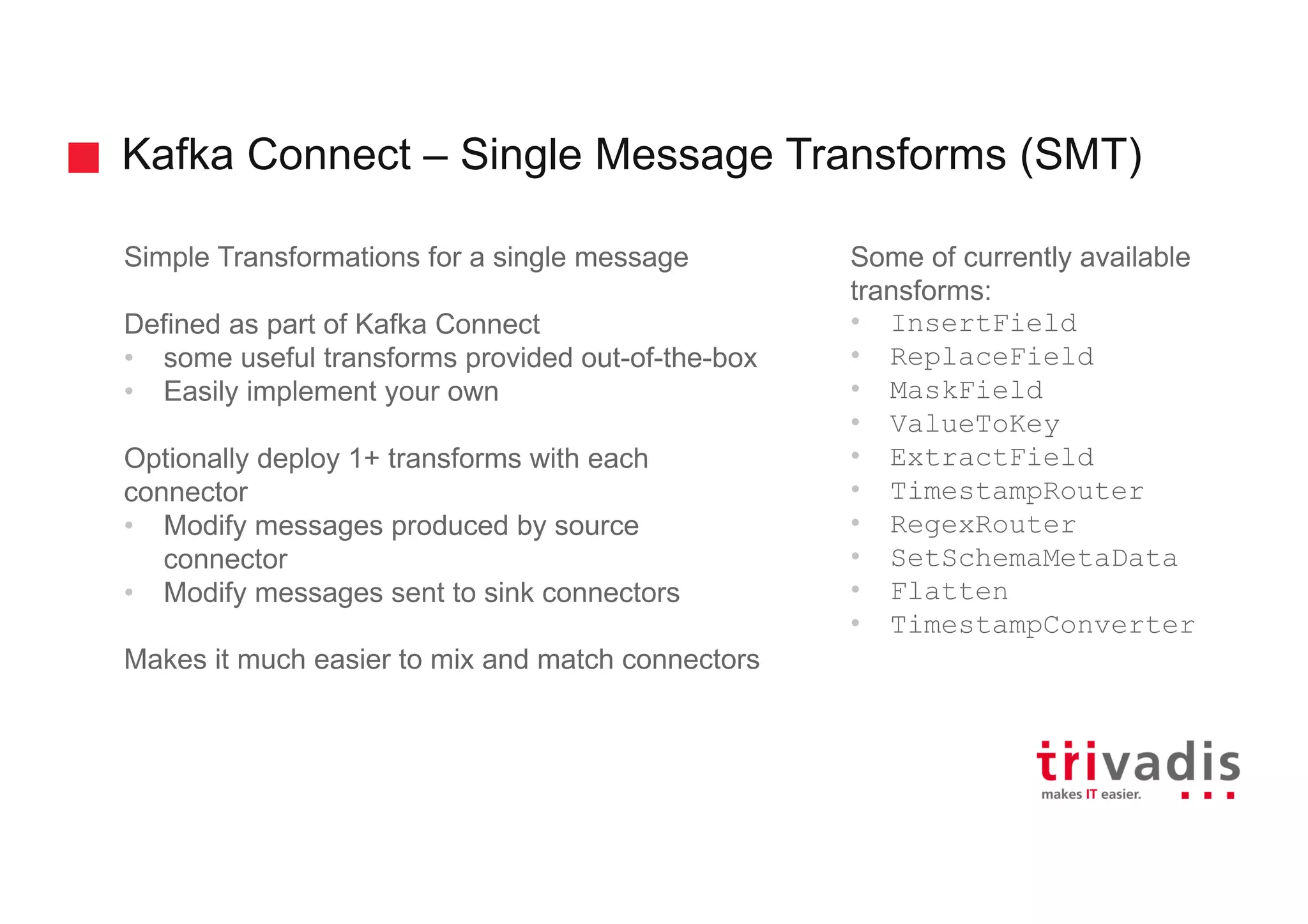 Kafka Connect – Single Message Transforms (SMT)
Simple Transformations for a single message
Defined as part of Kafka Connect
• some useful transforms provided out-of-the-box
• Easily implement your own
Optionally deploy 1+ transforms with each
connector
• Modify messages produced by source
connector
• Modify messages sent to sink connectors
Makes it much easier to mix and match connectors
Some of currently available
transforms:
• InsertField
• ReplaceField
• MaskField
• ValueToKey
• ExtractField
• TimestampRouter
• RegexRouter
• SetSchemaMetaData
• Flatten
• TimestampConverter
 