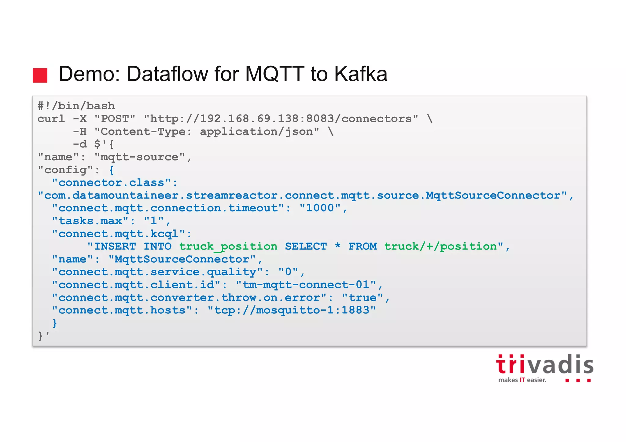 Demo: Dataflow for MQTT to Kafka
#!/bin/bash
curl -X "POST" "http://192.168.69.138:8083/connectors" 
-H "Content-Type: application/json" 
-d $'{
"name": "mqtt-source",
"config": {
"connector.class":
"com.datamountaineer.streamreactor.connect.mqtt.source.MqttSourceConnector",
"connect.mqtt.connection.timeout": "1000",
"tasks.max": "1",
"connect.mqtt.kcql":
"INSERT INTO truck_position SELECT * FROM truck/+/position",
"name": "MqttSourceConnector",
"connect.mqtt.service.quality": "0",
"connect.mqtt.client.id": "tm-mqtt-connect-01",
"connect.mqtt.converter.throw.on.error": "true",
"connect.mqtt.hosts": "tcp://mosquitto-1:1883"
}
}'
 
