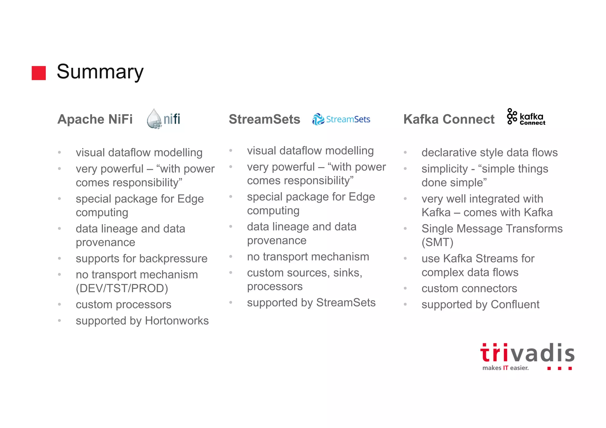 Summary
Apache NiFi
• visual dataflow modelling
• very powerful – “with power
comes responsibility”
• special package for Edge
computing
• data lineage and data
provenance
• supports for backpressure
• no transport mechanism
(DEV/TST/PROD)
• custom processors
• supported by Hortonworks
StreamSets
• visual dataflow modelling
• very powerful – “with power
comes responsibility”
• special package for Edge
computing
• data lineage and data
provenance
• no transport mechanism
• custom sources, sinks,
processors
• supported by StreamSets
Kafka Connect
• declarative style data flows
• simplicity - “simple things
done simple”
• very well integrated with
Kafka – comes with Kafka
• Single Message Transforms
(SMT)
• use Kafka Streams for
complex data flows
• custom connectors
• supported by Confluent
 