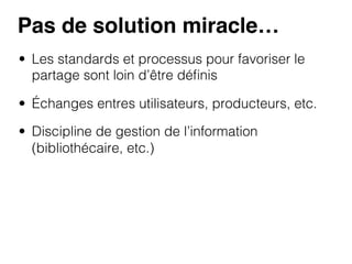 Pas de solution miracle…!
•  Les standards et processus pour favoriser le
partage sont loin d’être déﬁnis
•  Échanges entres utilisateurs, producteurs, etc.
•  Discipline de gestion de l’information
(bibliothécaire, etc.)

 