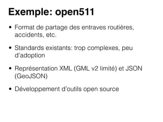 Exemple: open511!
•  Format de partage des entraves routières,
accidents, etc.
•  Standards existants: trop complexes, peu
d’adoption
•  Représentation XML (GML v2 limité) et JSON
(GeoJSON)
•  Développement d’outils open source

 