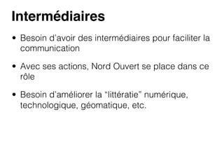 Intermédiaires!
•  Besoin d’avoir des intermédiaires pour faciliter la
communication
•  Avec ses actions, Nord Ouvert se place dans ce
rôle
•  Besoin d’améliorer la “littératie” numérique,
technologique, géomatique, etc.

 