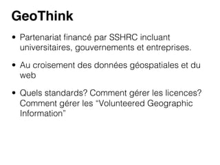GeoThink!
•  Partenariat ﬁnancé par SSHRC incluant
universitaires, gouvernements et entreprises.
•  Au croisement des données géospatiales et du
web
•  Quels standards? Comment gérer les licences?
Comment gérer les “Volunteered Geographic
Information”

 