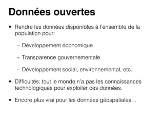 Données ouvertes!
•  Rendre les données disponibles à l’ensemble de la
population pour:
–  Développement économique
–  Transparence gouvernementale
–  Développement social, environnemental, etc.
•  Difﬁcultés: tout le monde n’a pas les connaissances
technologiques pour exploiter ces données.
•  Encore plus vrai pour les données géospatiales…

 
