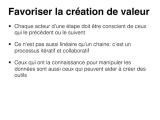 Favoriser la création de valeur!
•  Chaque acteur d’une étape doit être conscient de ceux
qui le précèdent ou le suivent
•  Ce n’est pas aussi linéaire qu’un chaine: c’est un
processus itératif et collaboratif
•  Ceux qui ont la connaissance pour manipuler les
données sont aussi ceux qui peuvent aider à créer des
outils

 