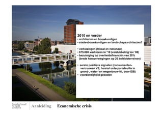 2010 en verder
                       • architecten en bouwkundigen
                       • stedenbouwkundigen en landschapsarchitecten?

                       • verkiezingen (lokaal en nationaal)
                       • 675.000 werklozen in ‘10 (verdubbeling tov ’08)
                       • bezuiniging op overheidsfinanciën van 20%
                         (brede heroverwegingen op 20 beleidsterreinen)

                       • eerste positieve signalen (consumenten-
                         vertrouwen VS, herstel orderportefeuille in
                         grond-, water- en wegenbouw NL door EIB)
                       • voorzichtigheid geboden




Aanleiding   Economische crisis
 