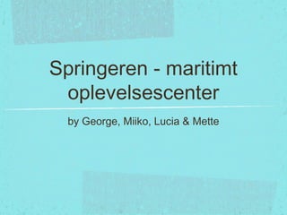 Springeren - maritimt
oplevelsescenter
by George, Miiko, Lucia & Mette
 