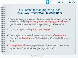Gửi email marketing hàng loạt
Phần mềm TOP EMAIL MARKETING
 Gửi mail thông qua server của Amazon -> Phần mềm gửi email
marketing hàng loạt không giới hạn số lượng gửi trong ngày,
gửi tối đa là 1 triệu email một ngày, không bị khóa email.
 Tỷ lệ vào hộp thư đến (Inbox) lớn hơn 90%.
 Chi phí gửi email rẻ nhất ở việt nam -> chỉ 4 đồng /1 Email.
Gửi mail với Brand Name để khách hàng dễ nhận biết thương
hiệu.
Phanmemtop.com
 Thống kê chi tiết số lượng mở email, email inbox, email spam,
người nào mở email và thởi gian người đó mở.
 