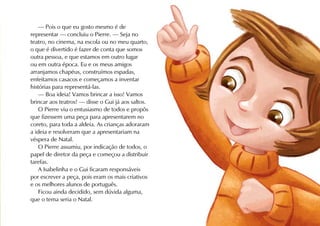 — Pois o que eu gosto mesmo é de
representar — concluiu o Pierre. — Seja no
teatro, no cinema, na escola ou no meu quarto,
o que é divertido é fazer de conta que somos
outra pessoa, e que estamos em outro lugar
ou em outra época. Eu e os meus amigos
arranjamos chapéus, construímos espadas,
enfeitamos casacos e começamos a inventar
histórias para representá-las.
    — Boa ideia! Vamos brincar a isso! Vamos
brincar aos teatros! — disse o Gui já aos saltos.
    O Pierre viu o entusiasmo de todos e propôs
que fizessem uma peça para apresentarem no
coreto, para toda a aldeia. As crianças adoraram
a ideia e resolveram que a apresentariam na
véspera de Natal.
    O Pierre assumiu, por indicação de todos, o
papel de diretor da peça e começou a distribuir
tarefas.
    A Isabelinha e o Gui ficaram responsáveis
por escrever a peça, pois eram os mais criativos
e os melhores alunos de português.
    Ficou ainda decidido, sem dúvida alguma,
que o tema seria o Natal.
 