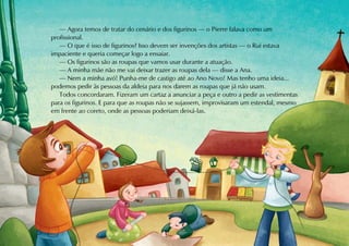 — Agora temos de tratar do cenário e dos figurinos — o Pierre falava como um
profissional.
   — O que é isso de figurinos? Isso devem ser invenções dos artistas — o Rui estava
impaciente e queria começar logo a ensaiar.
   — Os figurinos são as roupas que vamos usar durante a atuação.
   — A minha mãe não me vai deixar trazer as roupas dela — disse a Ana.
   — Nem a minha avó! Punha-me de castigo até ao Ano Novo! Mas tenho uma ideia...
podemos pedir às pessoas da aldeia para nos darem as roupas que já não usam.
   Todos concordaram. Fizeram um cartaz a anunciar a peça e outro a pedir as vestimentas
para os figurinos. E para que as roupas não se sujassem, improvisaram um estendal, mesmo
em frente ao coreto, onde as pessoas poderiam deixá-las.
 