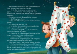 Aproximando-se um pouco mais, observaram que já
havia várias peças de roupa no estendal.
    — Vê só, Gui! Uma manta, um cachecol, um
pijama... — desataram os dois numa grande risota,
quando viram umas ceroulas brancas com coraçõezinhos
vermelhos.
    De repente, no meio das gargalhadas, ouviram:
    — Qual é a graça, miúdos?
    Os dois empalideceram e pararam imediatamente a
galhofa.
    — Quem é que disse isto, Gui?
    — Eu não fui! Deve ter sido o homem gordo. Mas
onde é que ele está? Não o vejo!
    — Eu não sou nada gordo… — a voz misteriosa
parecia estar mesmo ali ao lado.
    — Quem está aí? — balbuciaram, os dois ao mesmo
tempo, escondendo-se por trás das ceroulas.
    — Larguem-me! Estão a amarrotar-me!
    Os primos deram um grande pinote cada um para o
seu lado e esconderam-se atrás do coreto.
    Afinal quem estava a falar eram as próprias ceroulas.
    — Venham cá, miúdos, não tenham medo! Acham
que umas ceroulas aos coraçõezinhos vos vão fazer mal?
Ali o Sr. Cachecol até vos podia apertar o gasganete, mas
eu não faço mal a uma mosca.
 