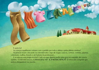 E assim foi!
   As crianças espalharam cartazes com o pedido por toda a aldeia e pelas aldeias vizinhas!
   As pessoas foram colocando no estendal todo o tipo de roupa: casacos, camisas, vestidos, pijamas,
cobertores, toalhas, lençóis e até babetes lá penduraram...
   E aconteceu uma magia incrível! Cada vez que alguém punha uma peça no estendal, ele crescia
sozinho. O estendal cresceu, cresceu e cresceu! Já estava tão comprido que
parecia desaparecer nas nuvens.
 