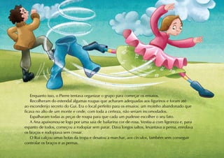 Enquanto isso, o Pierre tentava organizar o grupo para começar os ensaios.
    Recolheram do estendal algumas roupas que acharam adequadas aos figurinos e foram até
ao esconderijo secreto do Gui. Era o local perfeito para os ensaios: um moinho abandonado que
ficava no alto de um monte e onde, com toda a certeza, não seriam incomodados.
    Espalharam todas as peças de roupa para que cada um pudesse escolher o seu fato.
    A Ana apaixonou-se logo por uma saia de bailarina cor-de-rosa. Vestiu-a com ligeireza e, para
espanto de todos, começou a rodopiar sem parar. Dava longos saltos, levantava a perna, enrolava
os braços e rodopiava sem cessar.
    O Rui calçou umas botas da tropa e desatou a marchar, aos círculos, também sem conseguir
controlar os braços e as pernas.
 