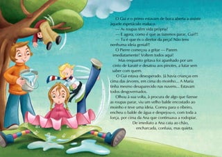O Gui e o primo estavam de boca aberta a assistir
àquele espetáculo maluco.
    — As roupas têm vida própria!
    — E agora, como é que as fazemos parar, Gui?!!
    — Tu é que és o diretor da peça! Não tens
nenhuma ideia genial?!
    O Pierre começou a gritar — Parem
  imediatamente! Voltem todos aqui!
     Mas enquanto gritava foi apanhado por um
  cinto de karaté e desatou aos pinotes, a lutar sem
  saber com quem.
    O Gui estava desesperado. Já havia crianças em
cima das árvores, em cima do moinho... A Maria
tinha mesmo desaparecido nas nuvens... Estavam
todos desgovernados.
    Olhou à sua volta, à procura de algo que fizesse
as roupas parar, viu um velho balde encostado ao
moinho e teve uma ideia. Correu para o ribeiro,
encheu o balde de água e despejou-o, com toda a
força, por cima da Ana que continuava a rodopiar.
              De imediato a Ana caiu ao chão,
                encharcada, confusa, mas quieta.
 