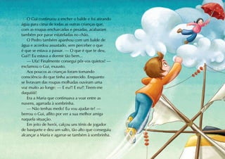 O Gui continuou a encher o balde e foi atirando
água para cima de todas as outras crianças que,
com as roupas encharcadas e pesadas, acabaram
também por parar estateladas no chão.
    O Pedro também apanhou com um balde de
água e acordou assustado, sem perceber o que
é que se estava a passar. — O que é que te deu,
Gui?! Eu estava a dormir tão bem...
    — Ufa! Finalmente consegui pôr-vos quietos! —
exclamou o Gui, exausto.
    Aos poucos as crianças foram tomando
consciência do que tinha acontecido. Enquanto
se livravam das roupas molhadas ouviram uma
voz muito ao longe: — E eu?! E eu?! Tirem-me
daquiiiii!
    Era a Maria que continuava a voar entre as
nuvens, agarrada à sombrinha.
    — Não tenhas medo! Eu vou ajudar-te! —
berrou o Gui, aflito por ver a sua melhor amiga
naquela situação.
    Em jeito de herói, calçou uns ténis de jogador
de basquete e deu um salto, tão alto que conseguiu
alcançar a Maria e agarrar-se também à sombrinha.
 
