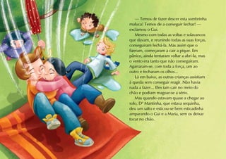 — Temos de fazer descer esta sombrinha
maluca! Temos de a conseguir fechar! —
exclamou o Gui.
    Mesmo com todas as voltas e solavancos
que davam, e reunindo todas as suas forças,
conseguiram fechá-la. Mas assim que o
fizeram, começaram a cair a pique. Em
pânico, ainda tentaram voltar a abri-la, mas
o vento era tanto que não conseguiram.
Agarraram-se, com toda a força, um ao
outro e fecharam os olhos...
    Lá em baixo, as outras crianças assistiam
à queda sem conseguir reagir. Não havia
nada a fazer... Eles iam cair no meio do
chão e podiam magoar-se a sério.
    Mas quando estavam quase a chegar ao
solo, Dª Mantinha, que estava sequinha,
deu um salto e esticou-se bem esticadinha
amparando o Gui e a Maria, sem os deixar
tocar no chão.
 