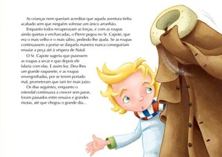 As crianças nem queriam acreditar que aquela aventura tinha
acabado sem que ninguém sofresse um único arranhão.
    Enquanto todos recuperavam as forças, e com as roupas
ainda quietas e encharcadas, o Pierre pegou no Sr. Capote, que
era o mais velho e o mais sábio, pedindo-lhe ajuda. Se as roupas
continuassem a portar-se daquela maneira nunca conseguiriam
ensaiar a peça até à véspera de Natal.
    O Sr. Capote sugeriu que pusessem
as roupas a secar e que depois ele
falaria com elas. E assim fez. Deu-lhes
um grande raspanete, e as roupas
envergonhadas, por se terem portado
mal, prometeram que iam ter mais juízo.
    Os dias seguintes, enquanto o
estendal continuava a crescer sem parar,
foram passados entre ensaios e grandes
risotas, até que chegou o grande dia...
 