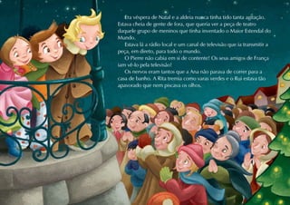 Era véspera de Natal e a aldeia nunca tinha tido tanta agitação.
Estava cheia de gente de fora, que queria ver a peça de teatro
daquele grupo de meninos que tinha inventado o Maior Estendal do
Mundo.
   Estava lá a rádio local e um canal de televisão que ia transmitir a
peça, em direto, para todo o mundo.
   O Pierre não cabia em si de contente! Os seus amigos de França
iam vê-lo pela televisão!
   Os nervos eram tantos que a Ana não parava de correr para a
casa de banho. A Rita tremia como varas verdes e o Rui estava tão
apavorado que nem piscava os olhos.
 