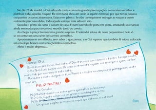 No dia 25 de manhã o Gui saltou da cama com uma grande preocupação: como iriam recolher e
distribuir todas aquelas roupas? Ele nem fazia ideia até onde ia aquele estendal, por que terras passava
ou quantos oceanos atravessava. Estava em pânico. Se não conseguissem entregar as roupas a quem
realmente precisava delas, todo aquele esforço teria sido em vão.
   Sacudiu o primo da cama e saíram de casa. Foram batendo de porta em porta, arrastando as crianças
ainda ensonadas para uma nova reunião junto ao coreto.
   Ao chegar à praça tiveram uma grande surpresa. O estendal estava de novo pequenino e nele só
se encontravam uma série de barretes vermelhos.
   Aproximaram-se em silêncio, sem saber o que pensar, e o Gui reparou que também lá estava colocado
um envelope branco com coraçõezinhos vermelhos.
   Abriu-o muito depressa...


                                                                                                   petacular.
                                                                                 eo  teatro foi es vai ficar
                                                                   s como nunca              quem
         Qu erido Gui,                    ásticos ! Divertimo-no e a quem nos entregar e
                          ias foram fant                  atament
          Os últimos d eio buscar-nos. Ele sabe e x                                            iparam nesta
          O Pai Na   tal v                     ite  .                       ianç as que partic
                                ceber esta no                 a todas as cr
        muito f eliz por nos re obrigado a ti, ao Pierre e
                            uito
           Parabéns e m
        aventura.                  TAL!
                   FELI Z NA
                                                                      e lembrança.
                    S r. Ceroulas                     ros quentinhos d nte abraço.
                                     vos estes gor              nchega
            PS: O P  ai Natal dei xa-anda-vos um grande e aco s também. .
                              ote m                      s Peúga
            PS 2: O Sr. Cap inha, o Sr. Cachecol e aroupas que estavam no est
                                                                                    endal!
             PS 3: A Dª Mant beijinho de todas as
                              e
                                                                                                         FIM
                  Um grand
 