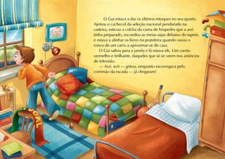 O Gui estava a dar os últimos retoques no seu quarto.
Ajeitou o cachecol da seleção nacional pendurado na
cadeira, esticou a colcha da cama de hóspedes que a avó
tinha preparado, escondeu as meias sujas debaixo do tapete,
e estava a alinhar os livros na prateleira quando ouviu o
ronco de um carro a aproximar-se de casa.
   O Gui saltou para a janela e lá estava ele. Um carrão
vermelho e brilhante, daqueles que só se veem nos anúncios
de televisão.
   — Avó, avô — gritou, enquanto escorregava pelo
corrimão da escada — já chegaram!
 