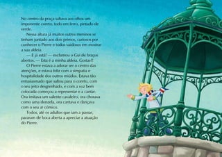 No centro da praça saltava aos olhos um
imponente coreto, todo em ferro, pintado de
verde.
   Nessa altura já muitos outros meninos se
tinham juntado aos dois primos, curiosos por
conhecer o Pierre e todos vaidosos em mostrar
a sua aldeia.
   — E já está! — exclamou o Gui de braços
abertos. — Esta é a minha aldeia. Gostas?!
   O Pierre estava a adorar ser o centro das
atenções, e estava feliz com a simpatia e
hospitalidade dos outros miúdos. Estava tão
entusiasmado que saltou para o coreto, com
o seu jeito desgrenhado, e com a voz bem
colocada começou a representar e a cantar.
Ora imitava um valente cavaleiro, ora chorava
como uma donzela, ora cantava e dançava
com o seu ar cómico.
   Todos, até os adultos que iam a passar,
pararam de boca aberta a apreciar a atuação
do Pierre.
 