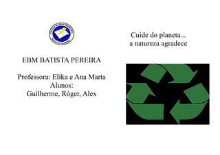 Cuide do planeta...
                                a natureza agradece

 EBM BATISTA PEREIRA

Professora: Elika e Ana Marta
           Alunos:
   Guilherme, Róger, Alex
 
