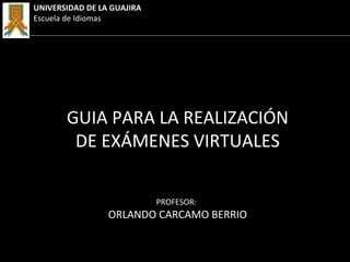 PROFESOR:
ORLANDO CARCAMO BERRIO
GUIA PARA LA REALIZACIÓN
DE EXÁMENES VIRTUALES
UNIVERSIDAD DE LA GUAJIRA
Escuela de Idiomas
 