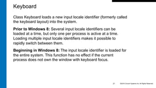 Class Keyboard loads a new input locale identifier (formerly called
the keyboard layout) into the system.
Prior to Windows 8: Several input locale identifiers can be
loaded at a time, but only one per process is active at a time.
Loading multiple input locale identifiers makes it possible to
rapidly switch between them.
Beginning in Windows 8: The input locale identifier is loaded for
the entire system. This function has no effect if the current
process does not own the window with keyboard focus.
©2016 Cincom Systems Inc. All Rights Reserved.21
Keyboard
 