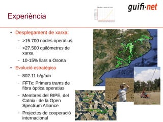Experiència
●   Desplegament de xarxa:
     –   >15.700 nodes operatius
     –   >27.500 quilòmetres de
         xarxa
     –   10-15% llars a Osona
●   Evolució estratègica
     –   802.11 b/g/a/n
     –   FFTx: Primers trams de
         fibra òptica operatius
     –   Membres del RIPE, del
         Catnix i de la Open
         Spectrum Alliance
     –   Projectes de cooperació
         internacional
 