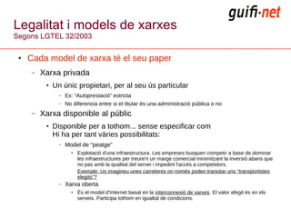 Legalitat i models de xarxes
Segons LGTEL 32/2003

 ●   Cada model de xarxa té el seu paper
      –   Xarxa privada
           ●   Un únic propietari, per al seu ús particular
                 –   Ex: “Autoprestació” estricta
                 –   No diferencia entre si el titular és una administració pública o no
      –   Xarxa disponible al públic
           ●   Disponible per a tothom... sense especificar com
               Hi ha per tant vàries possibilitats:
                 –   Model de “peatge”
                       ●   Explotació d'una infraestructura. Les empreses busquen competir a base de dominar
                           les infraestructures per treure'n un marge comercial minimitzant la inversió abans que
                           no pas amb la qualitat del servei i impedint l'accés a competidors.
                           Exemple: Us imagineu unes carreteres on només poden transitar uns “transportistes
                           elegits”?
                 –   Xarxa oberta
                       ●   És el model d'Internet basat en la interconnexió de xarxes. El valor afegit és en els
                           serveis. Participa tothom en igualtat de condicions.
 