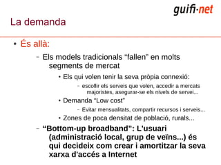 La demanda
●   És allà:
        –   Els models tradicionals “fallen” en molts
              segments de mercat
                ●   Els qui volen tenir la seva pròpia connexió:
                        –   escollir els serveis que volen, accedir a mercats
                              majoristes, asegurar-se els nivels de servei...
                ●   Demanda “Low cost”
                        –   Evitar mensualitats, compartir recursos i serveis...
                ●   Zones de poca densitat de població, rurals...
        –   “Bottom-up broadband”: L'usuari
             (administració local, grup de veïns...) és
             qui decideix com crear i amortitzar la seva
             xarxa d'accés a Internet
 
