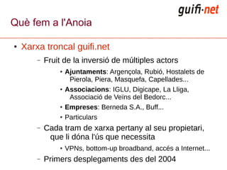 Què fem a l'Anoia

●   Xarxa troncal guifi.net
        –   Fruit de la inversió de múltiples actors
                ●   Ajuntaments: Argençola, Rubió, Hostalets de
                     Pierola, Piera, Masquefa, Capellades...
                ●   Associacions: IGLU, Digicape, La Lliga,
                     Associació de Veïns del Bedorc...
                ●   Empreses: Berneda S.A., Buff...
                ●   Particulars
        –   Cada tram de xarxa pertany al seu propietari,
             que li dóna l'ús que necessita
                ●   VPNs, bottom-up broadband, accés a Internet...
        –   Primers desplegaments des del 2004
 