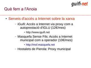 Què fem a l'Anoia

●   Serveis d'accés a Internet sobre la xarxa
        –   iGuifi: Accés a Internet via proxy com a
              autoprestació d'IGLU (12€/mes)
                ●   http://www.iguifi.net
        –   Masquefa Sense Fils: Accés a Internet
             municipal com a operador (10€/mes)
                ●   http://msf.masquefa.net
        –   Hostalets de Pierola: Proxy municipal
 