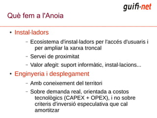 Què fem a l'Anoia

●   Instal·ladors
        –   Ecosistema d'instal·ladors per l'accés d'usuaris i
             per ampliar la xarxa troncal
        –   Servei de proximitat
        –   Valor afegit: suport informàtic, instal·lacions...
●   Enginyeria i desplegament
        –   Amb coneixement del territori
        –   Sobre demanda real, orientada a costos
             tecnològics (CAPEX + OPEX), i no sobre
             criteris d'inversió especulativa que cal
             amortitzar
 