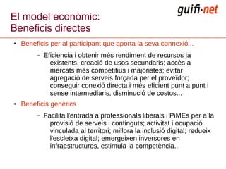 El model econòmic:
Beneficis directes
●   Beneficis per al participant que aporta la seva connexió...
         –   Eficiencia i obtenir més rendiment de recursos ja
               existents, creació de usos secundaris; accès a
               mercats més competitius i majoristes; evitar
               agregació de serveis forçada per el proveïdor;
               conseguir conexió directa i més eficient punt a punt i
               sense intermediaris, disminució de costos...
●   Beneficis genèrics
         –   Facilita l'entrada a professionals liberals i PiMEs per a la
               provisió de serveis i continguts; activitat i ocupació
               vinculada al territori; millora la inclusió digital; redueix
               l'escletxa digital; emergeixen inversores en
               infraestructures, estimula la competència...
 
