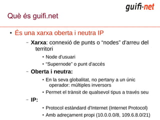 Què és guifi.net

●   És una xarxa oberta i neutra IP
       –   Xarxa: connexió de punts o “nodes” d'arreu del
            territori
                 ●   Node d'usuari
                 ●   “Supernode” o punt d'accés
       –   Oberta i neutra:
                 ●   En la seva globalitat, no pertany a un únic
                      operador: múltiples inversors
                 ●   Permet el trànsit de qualsevol tipus a través seu
       –   IP:
                 ●   Protocol estàndard d'Internet (Internet Protocol)
                 ●   Amb adreçament propi (10.0.0.0/8, 109.6.8.0/21)
 
