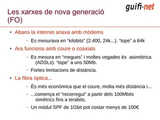 Les xarxes de nova generació
(FO)
●   Abans la internet anava amb mòdems
         –   Es mesurava en “kilobits” (2.400, 24k...). “tope” a 64k
●   Ara funciona amb coure o coaxials
         –   Es mesura en “megues” i moltes vegades és asimètrica
               (ADSLs). “tope” a uns 50Mb.
         –   Fortes limitacions de distància.
●   La fibra òptica...
         –   És més econòmica que el coure, molta més distància i...
         –   ...comença el “recorregut” a partir dels 100Mbits
                simètrics fins a terabits.
         –   Un mòdul SPF de 1Gbit pot costar menys de 100€
 