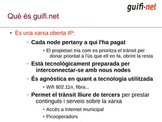 Què és guifi.net

●   És una xarxa oberta IP:
        –   Cada node pertany a qui l'ha pagat
                ●   El propietari tria com es prioritza el trànsit per
                     donar prioritat a l'ús que ell en fa, obrint la resta
        –   Està tecnològicament preparada per
             interconnectar-se amb nous nodes
        –   És agnòstica en quant a tecnologia utilitzada
                ●   Wifi 802.11n, fibra...
        –   Permet el trànsit lliure de tercers per prestar
             continguts i serveis sobre la xarxa
                ●   Accés a Internet municipal
                ●   Picooperadors
 