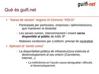 Què és guifi.net

●   “Xarxa de xarxes” segons el Comuns “XOLN”
         –   Participada per particulars, empreses i administracions,
               que mantenen la titularitat
         –   Les xarxes sumen, interconnectant i creant xarxa
               disponible al públic de tràfic IP
         –   Mateixes condicions per a tothom: principi de neutralitat
●   Aplicant el “sentit comú”
         –   La disponibilitat pública de infraestructura estimula el
               desenvolupament al seu entorn (Carreteres,
               internet...)
                  ●   La ineficiència en l'accés causa desigualtat i dificulta
                       el desenvolupament.
 