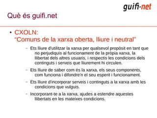Què és guifi.net

●   CXOLN:
    “Comuns de la xarxa oberta, lliure i neutral”
        –   Ets lliure d'utilitzar la xarxa per qualsevol propòsit en tant que
              no perjudiquis al funcionament de la pròpia xarxa, la
              llibertat dels altres usuaris, i respectis les condicions dels
              continguts i serveis que lliurement hi circulen.
        –   Ets lliure de saber com és la xarxa, els seus components,
              com funciona i difondre'n el seu esperit i funcionament.
        –   Ets lliure d'incorporar serveis i continguts a la xarxa amb les
              condicions que vulguis.
        –   Incorporant-te a la xarxa, ajudes a estendre aquestes
              llibertats en les mateixes condicions.
 