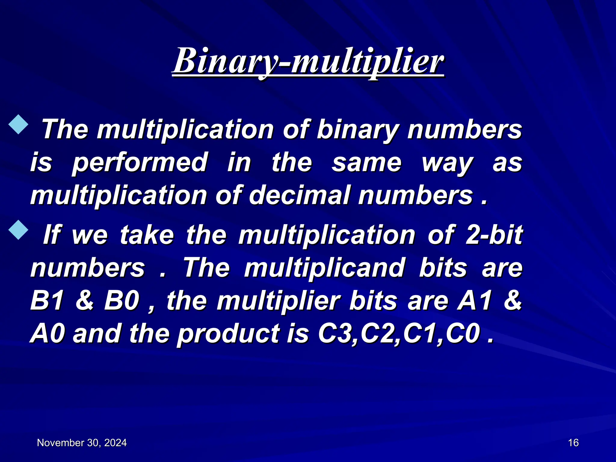 Binary-multiplier
Binary-multiplier
November 30, 2024
November 30, 2024 16
16
 The multiplication of binary numbers
The multiplication of binary numbers
is performed in the same way as
is performed in the same way as
multiplication of decimal numbers .
multiplication of decimal numbers .
 If we take the multiplication of 2-bit
If we take the multiplication of 2-bit
numbers . The multiplicand bits are
numbers . The multiplicand bits are
B1 & B0 , the multiplier bits are A1 &
B1 & B0 , the multiplier bits are A1 &
A0 and the product is C3,C2,C1,C0 .
A0 and the product is C3,C2,C1,C0 .
 
