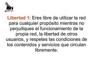 Libertad 1: Eres libre de utilizar la red
  para cualquier propósito mientras no
  perjudiques el funcionamiento de la
     propia red, la libertad de otros
usuarios, y respetes las condiciones de
los contenidos y servicios que circulan
               libremente.
 