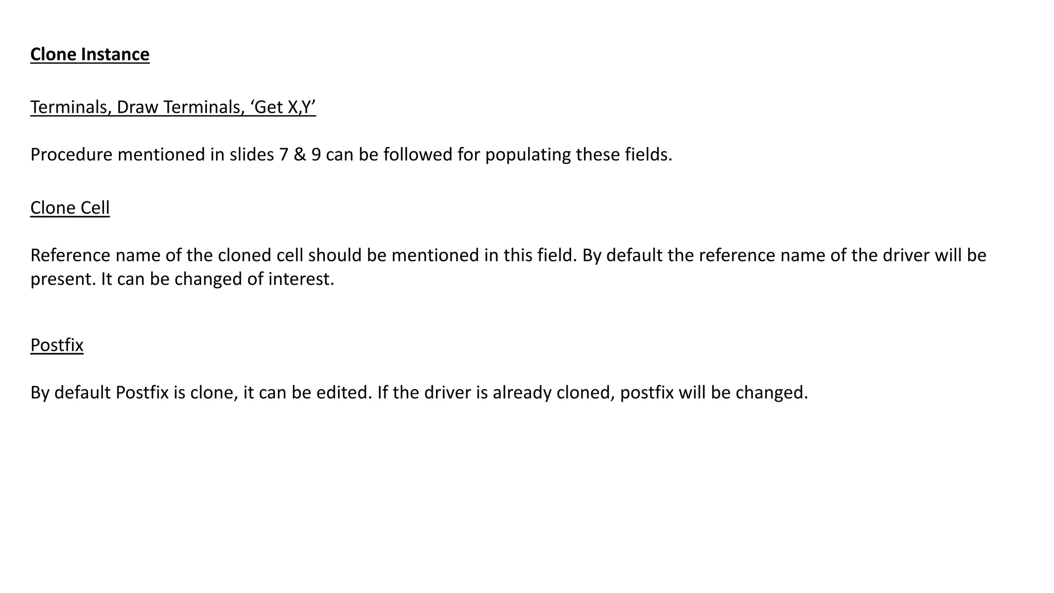 Terminals, Draw Terminals, ‘Get X,Y’
Procedure mentioned in slides 7 & 9 can be followed for populating these fields.
Clone Instance
Clone Cell
Reference name of the cloned cell should be mentioned in this field. By default the reference name of the driver will be
present. It can be changed of interest.
Postfix
By default Postfix is clone, it can be edited. If the driver is already cloned, postfix will be changed.
 